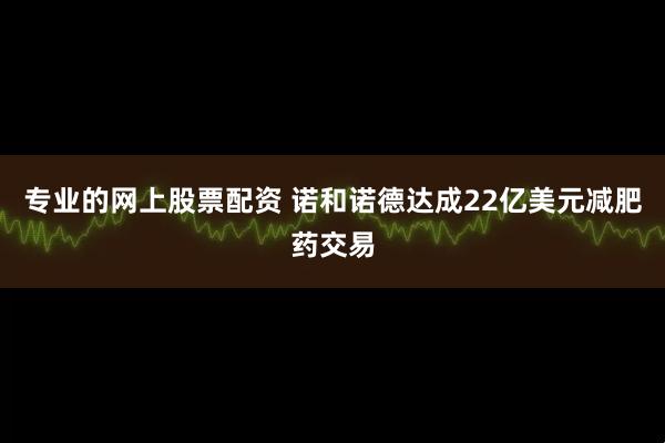 专业的网上股票配资 诺和诺德达成22亿美元减肥药交易