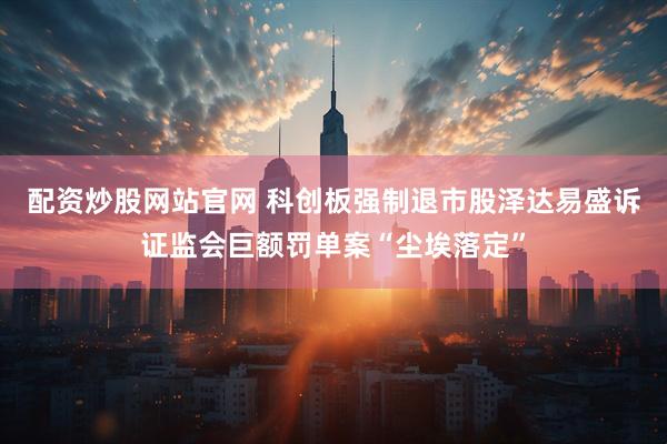 配资炒股网站官网 科创板强制退市股泽达易盛诉证监会巨额罚单案“尘埃落定”