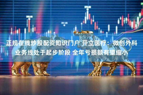 正规在线炒股配资知识门户 开立医疗：微创外科业务线处于起步阶段 全年亏损额有望缩小