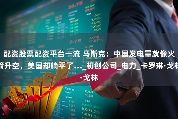 配资股票配资平台一流 马斯克：中国发电量就像火箭升空，美国却躺平了…_初创公司_电力_卡罗琳·戈林