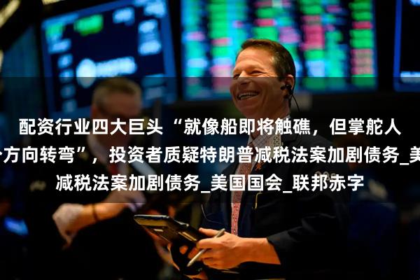 配资行业四大巨头 “就像船即将触礁，但掌舵人却在争论该往哪个方向转弯”，投资者质疑特朗普减税法案加剧债务_美国国会_联邦赤字