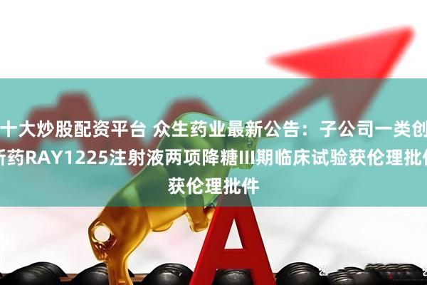 十大炒股配资平台 众生药业最新公告：子公司一类创新药RAY1225注射液两项降糖III期临床试验获伦理批件