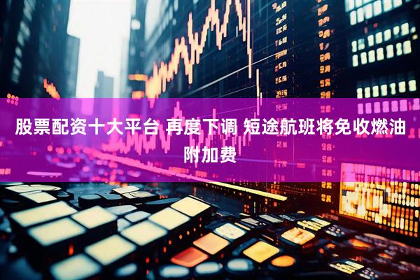 股票配资十大平台 再度下调 短途航班将免收燃油附加费