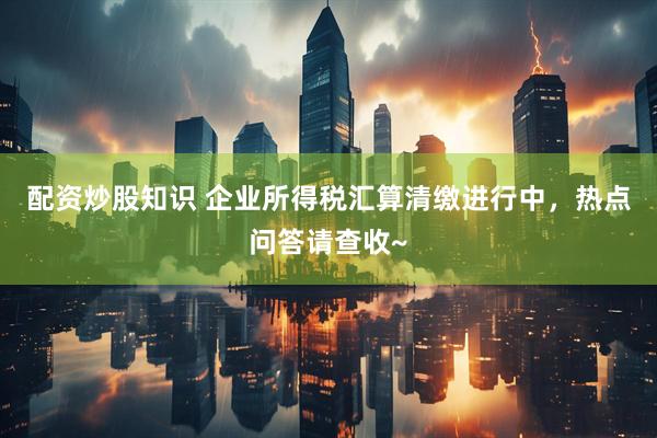 配资炒股知识 企业所得税汇算清缴进行中，热点问答请查收~