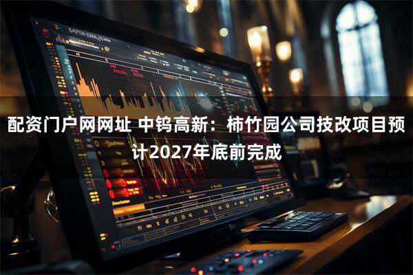 配资门户网网址 中钨高新：柿竹园公司技改项目预计2027年底前完成