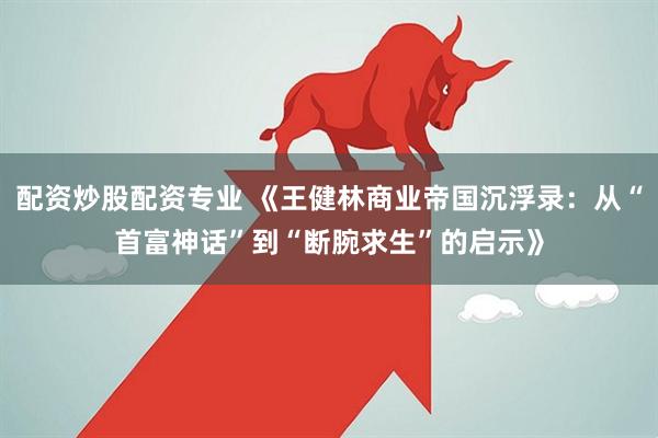 配资炒股配资专业 《王健林商业帝国沉浮录：从“首富神话”到“断腕求生”的启示》