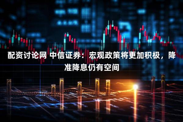 配资讨论网 中信证券：宏观政策将更加积极，降准降息仍有空间