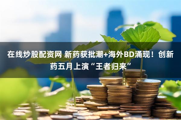 在线炒股配资网 新药获批潮+海外BD涌现！创新药五月上演“王者归来”