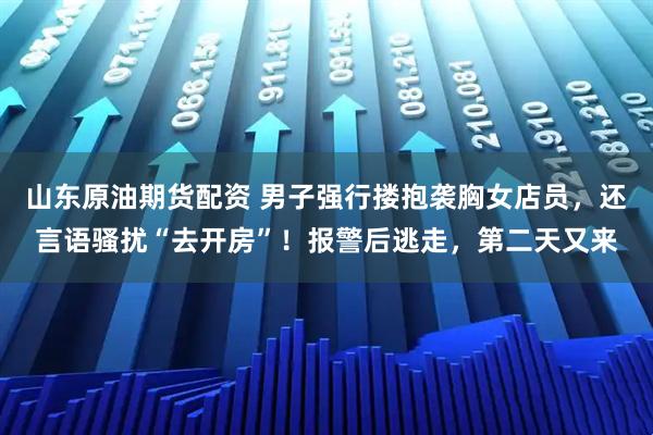 山东原油期货配资 男子强行搂抱袭胸女店员，还言语骚扰“去开房”！报警后逃走，第二天又来