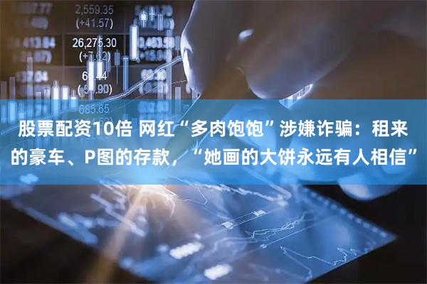 股票配资10倍 网红“多肉饱饱”涉嫌诈骗：租来的豪车、P图的存款，“她画的大饼永远有人相信”