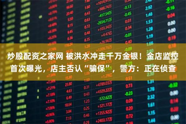 炒股配资之家网 被洪水冲走千万金银！金店监控首次曝光，店主否认“骗保”，警方：正在侦查
