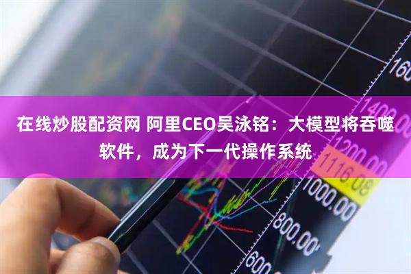 在线炒股配资网 阿里CEO吴泳铭：大模型将吞噬软件，成为下一代操作系统