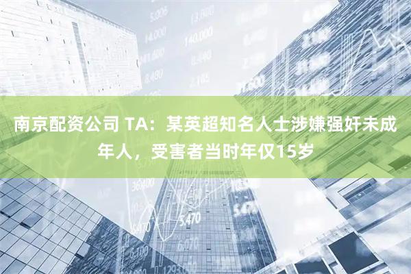 南京配资公司 TA：某英超知名人士涉嫌强奸未成年人，受害者当时年仅15岁