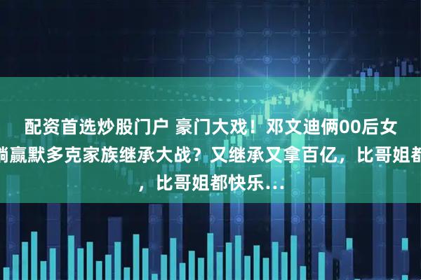 配资首选炒股门户 豪门大戏！邓文迪俩00后女儿爽爽躺赢默多克家族继承大战？又继承又拿百亿，比哥姐都快乐…