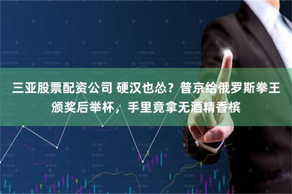 三亚股票配资公司 硬汉也怂？普京给俄罗斯拳王颁奖后举杯，手里竟拿无酒精香槟