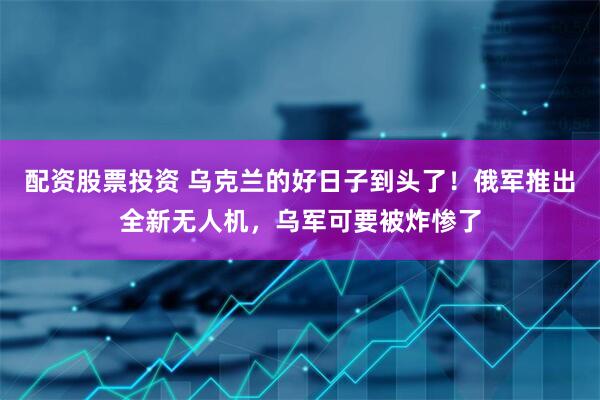 配资股票投资 乌克兰的好日子到头了！俄军推出全新无人机，乌军可要被炸惨了