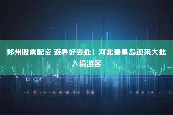 郑州股票配资 避暑好去处！河北秦皇岛迎来大批入境游客