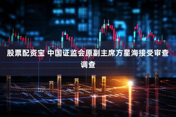 股票配资宝 中国证监会原副主席方星海接受审查调查